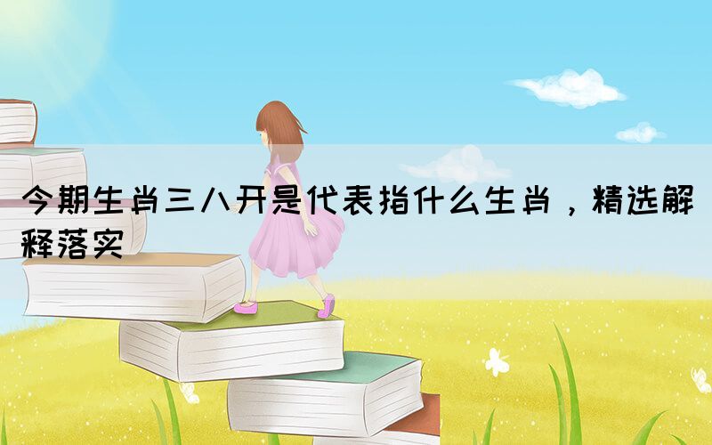 今期生肖三八開是代表指什么生肖，精選解釋